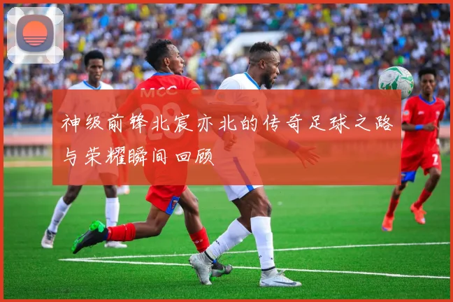 神级前锋北宸亦北的传奇足球之路与荣耀瞬间回顾