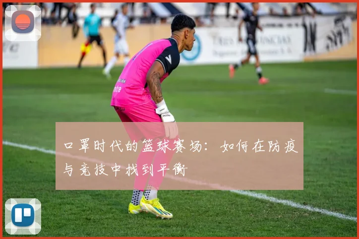 口罩时代的篮球赛场：如何在防疫与竞技中找到平衡