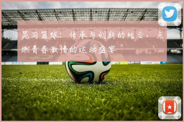 晁沟篮球：传承与创新的结合，点燃青春激情的运动盛宴