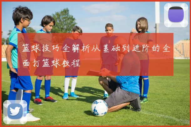 篮球技巧全解析从基础到进阶的全面打篮球教程