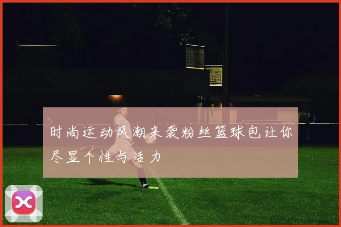 时尚运动风潮来袭粉丝篮球包让你尽显个性与活力