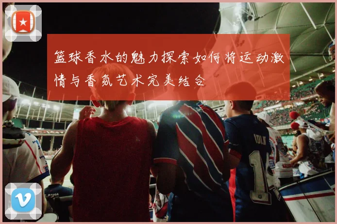 篮球香水的魅力探索如何将运动激情与香氛艺术完美结合