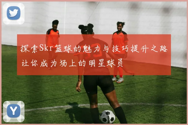 探索Skr篮球的魅力与技巧提升之路让你成为场上的明星球员