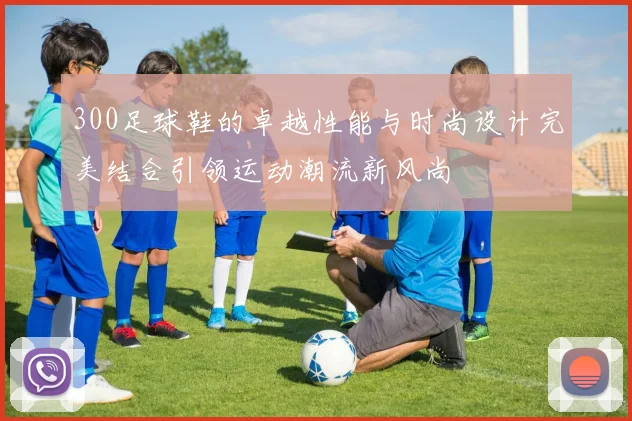 300足球鞋的卓越性能与时尚设计完美结合引领运动潮流新风尚