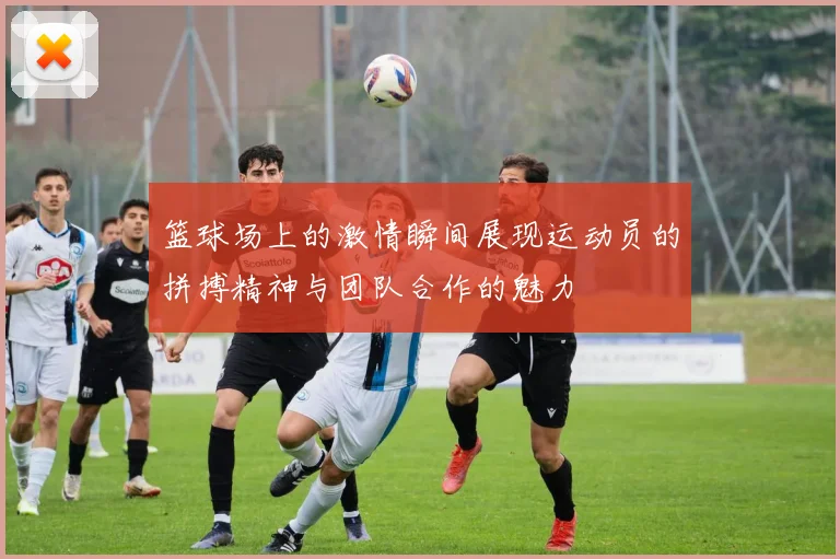 篮球场上的激情瞬间展现运动员的拼搏精神与团队合作的魅力